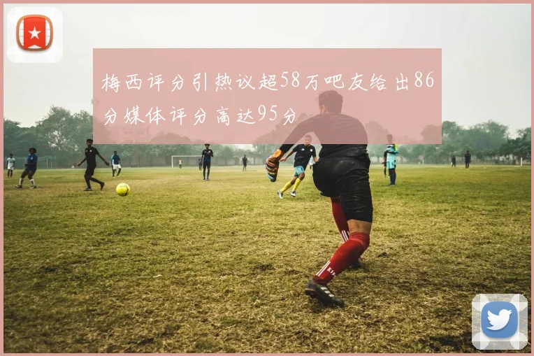 梅西评分引热议超58万吧友给出86分媒体评分高达95分
