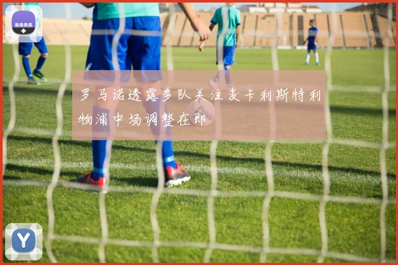 罗马诺透露多队关注麦卡利斯特利物浦中场调整在即