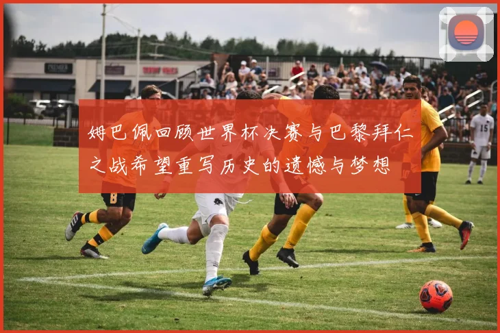 姆巴佩回顾世界杯决赛与巴黎拜仁之战希望重写历史的遗憾与梦想