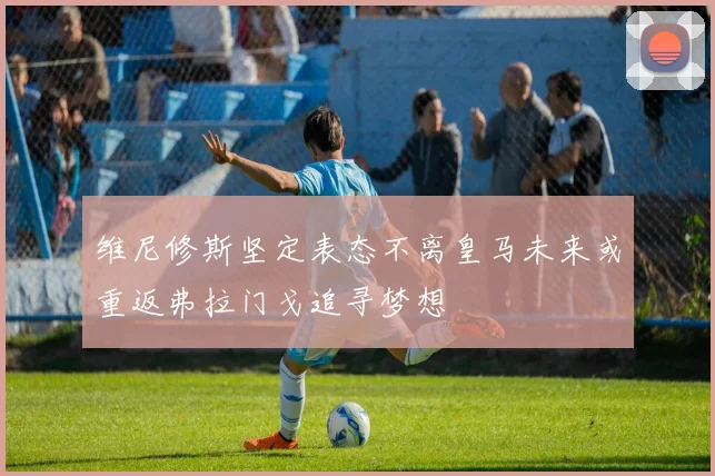 维尼修斯坚定表态不离皇马未来或重返弗拉门戈追寻梦想