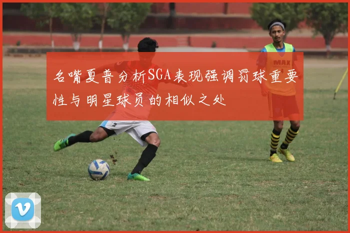 名嘴夏普分析SGA表现强调罚球重要性与明星球员的相似之处