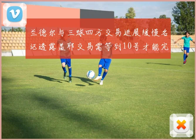 兰德尔与三球四方交易进展缓慢名记透露盖耶交易需等到10号才能完成