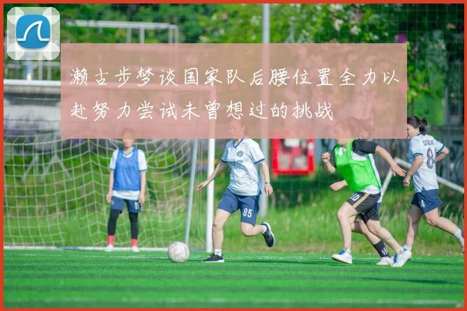 濑古步梦谈国家队后腰位置全力以赴努力尝试未曾想过的挑战