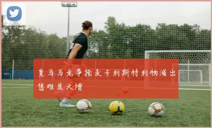 皇马马竞争抢麦卡利斯特利物浦出售难度大增