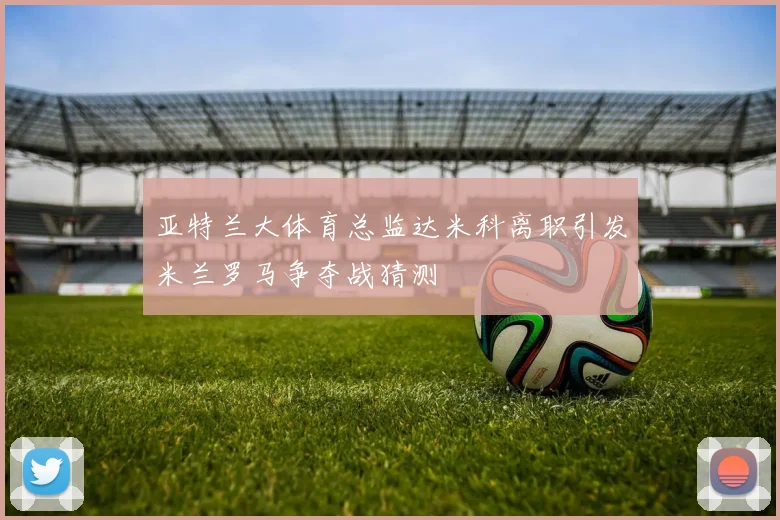 亚特兰大体育总监达米科离职引发米兰罗马争夺战猜测