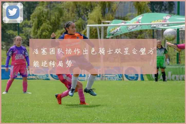 活塞团队协作出色骑士双星合璧方能逆转局势