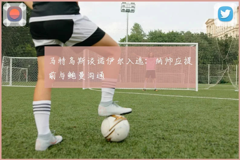 马特乌斯谈诺伊尔入选：纳帅应提前与鲍曼沟通