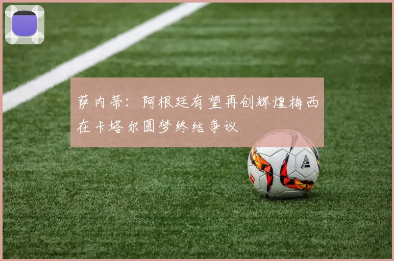 萨内蒂：阿根廷有望再创辉煌梅西在卡塔尔圆梦终结争议