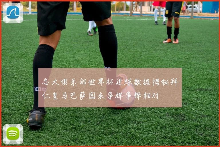各大俱乐部世界杯进球数据揭秘拜仁皇马巴萨国米争辉争锋相对
