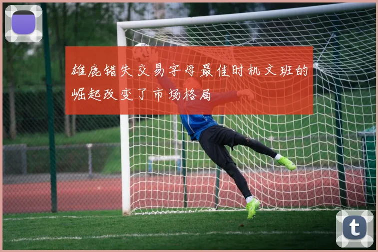 雄鹿错失交易字母最佳时机文班的崛起改变了市场格局