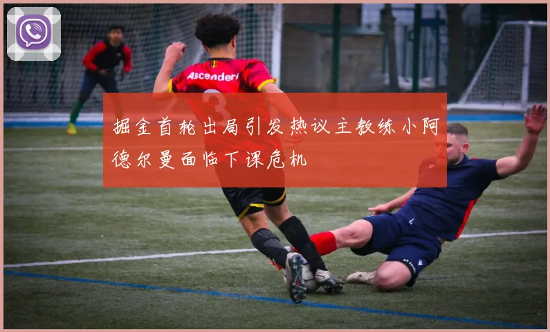掘金首轮出局引发热议主教练小阿德尔曼面临下课危机