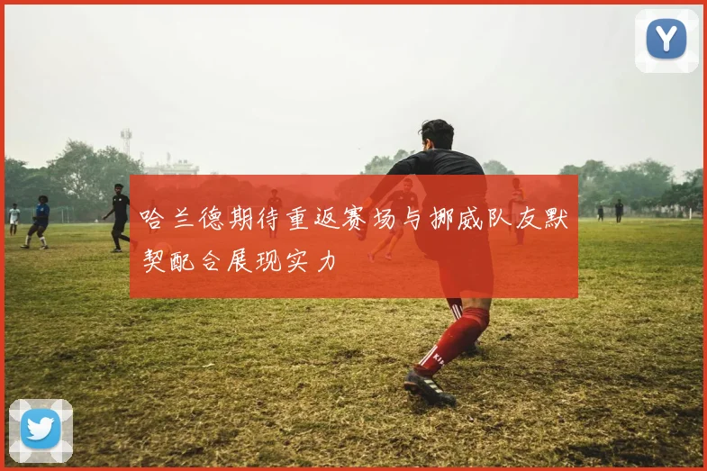 哈兰德期待重返赛场与挪威队友默契配合展现实力