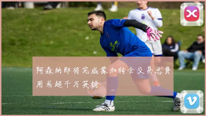 阿森纳即将完成蒙加转会交易总费用或超千万英镑