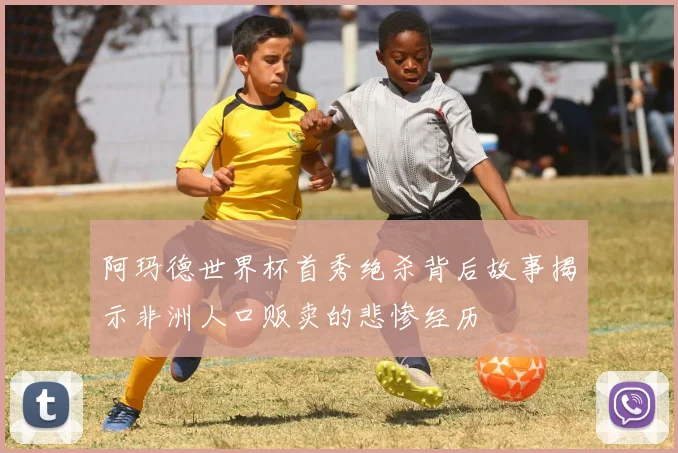 阿玛德世界杯首秀绝杀背后故事揭示非洲人口贩卖的悲惨经历