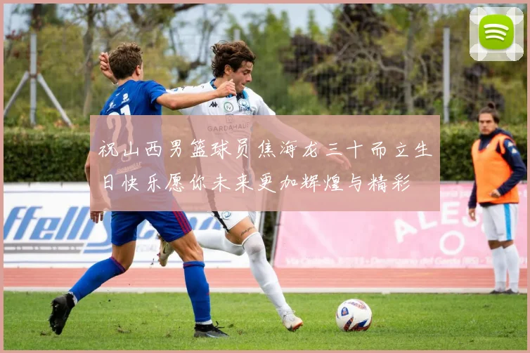 祝山西男篮球员焦海龙三十而立生日快乐愿你未来更加辉煌与精彩