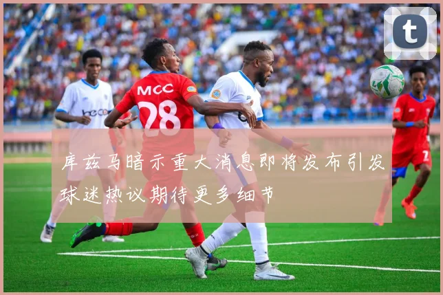 库兹马暗示重大消息即将发布引发球迷热议期待更多细节