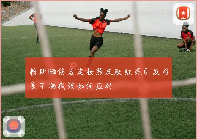 赖斯晒伤后定妆照皮肤红亮引发母亲不满我该如何应对