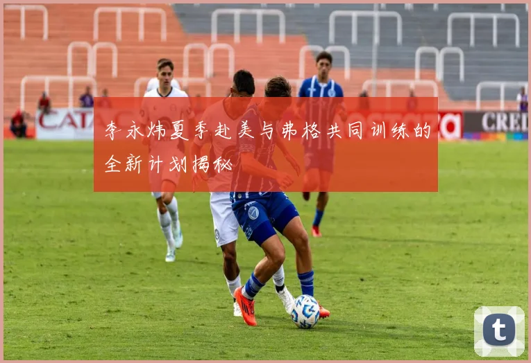 李永炜夏季赴美与弗格共同训练的全新计划揭秘