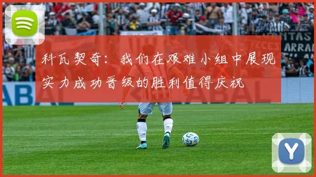 科瓦契奇：我们在艰难小组中展现实力成功晋级的胜利值得庆祝