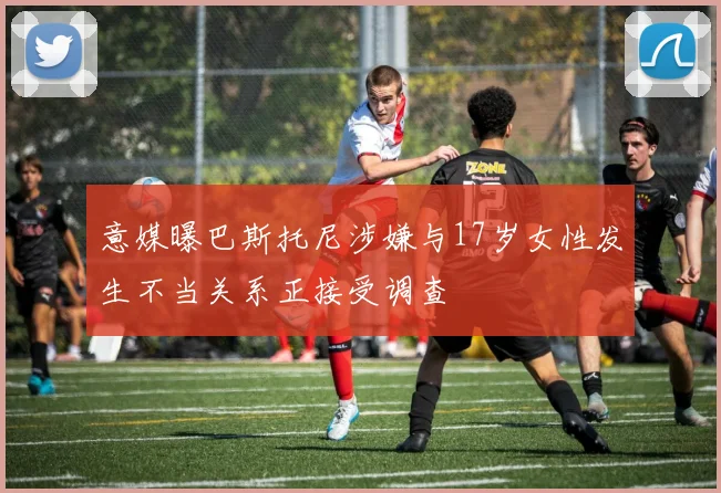 意媒曝巴斯托尼涉嫌与17岁女性发生不当关系正接受调查