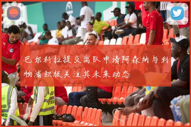 巴尔科拉提交离队申请阿森纳与利物浦积极关注其未来动态