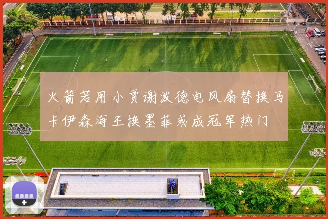 火箭若用小贾谢泼德电风扇替换马卡伊森海王换墨菲或成冠军热门