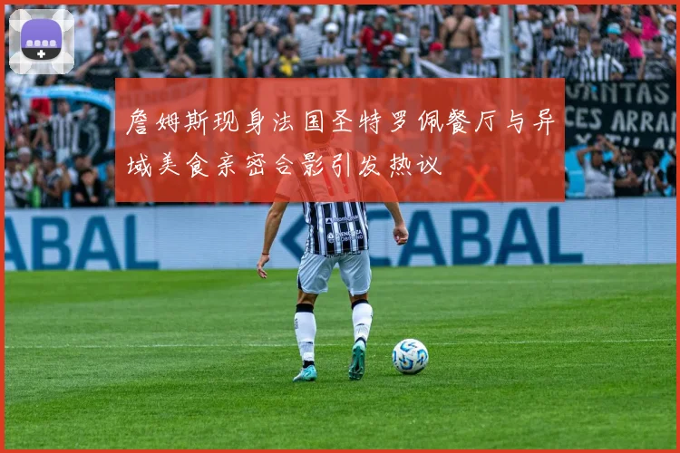 詹姆斯现身法国圣特罗佩餐厅与异域美食亲密合影引发热议