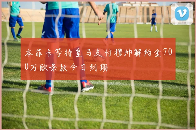 本菲卡等待皇马支付穆帅解约金700万欧条款今日到期