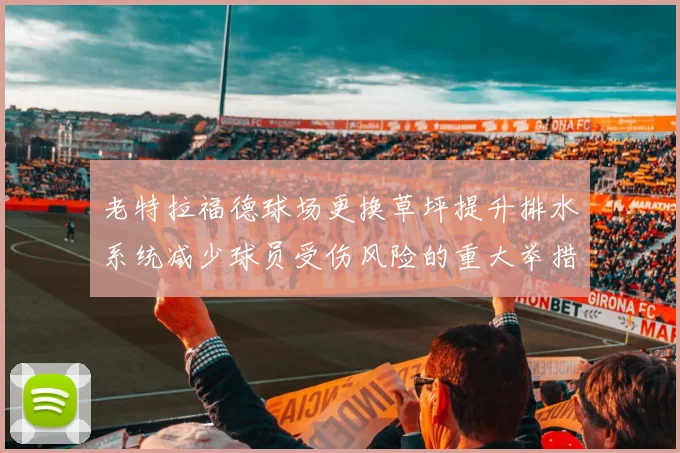 老特拉福德球场更换草坪提升排水系统减少球员受伤风险的重大举措