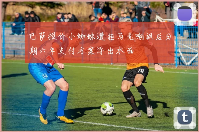 巴萨报价小蜘蛛遭拒马竞嘲讽后分期六年支付方案浮出水面