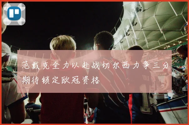 范戴克全力以赴战切尔西力争三分期待锁定欧冠资格