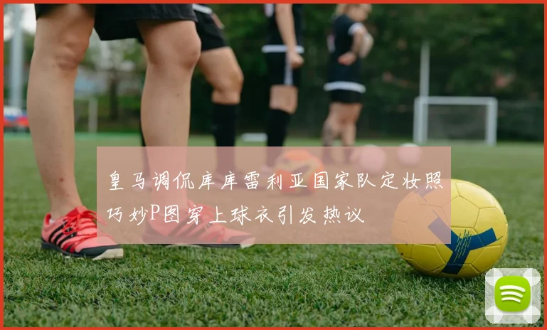 皇马调侃库库雷利亚国家队定妆照巧妙P图穿上球衣引发热议