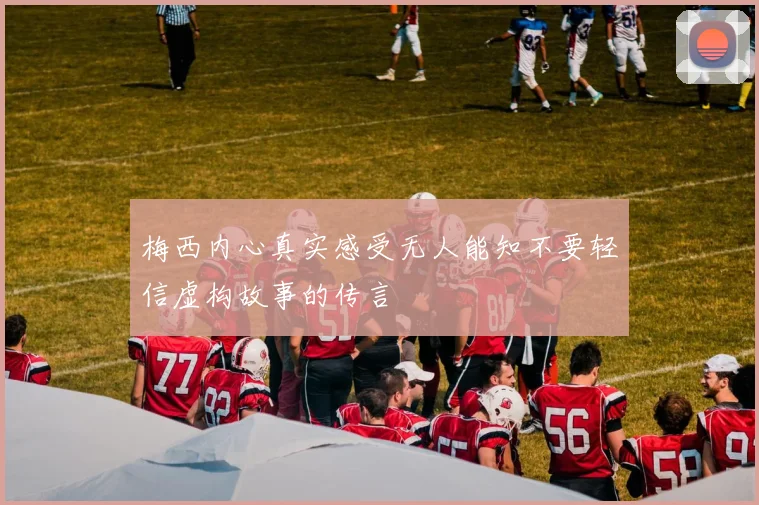 梅西内心真实感受无人能知不要轻信虚构故事的传言