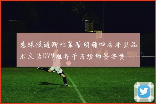 意媒报道斯帕莱蒂明确四名非卖品尤文为DV9准备千万续约签字费